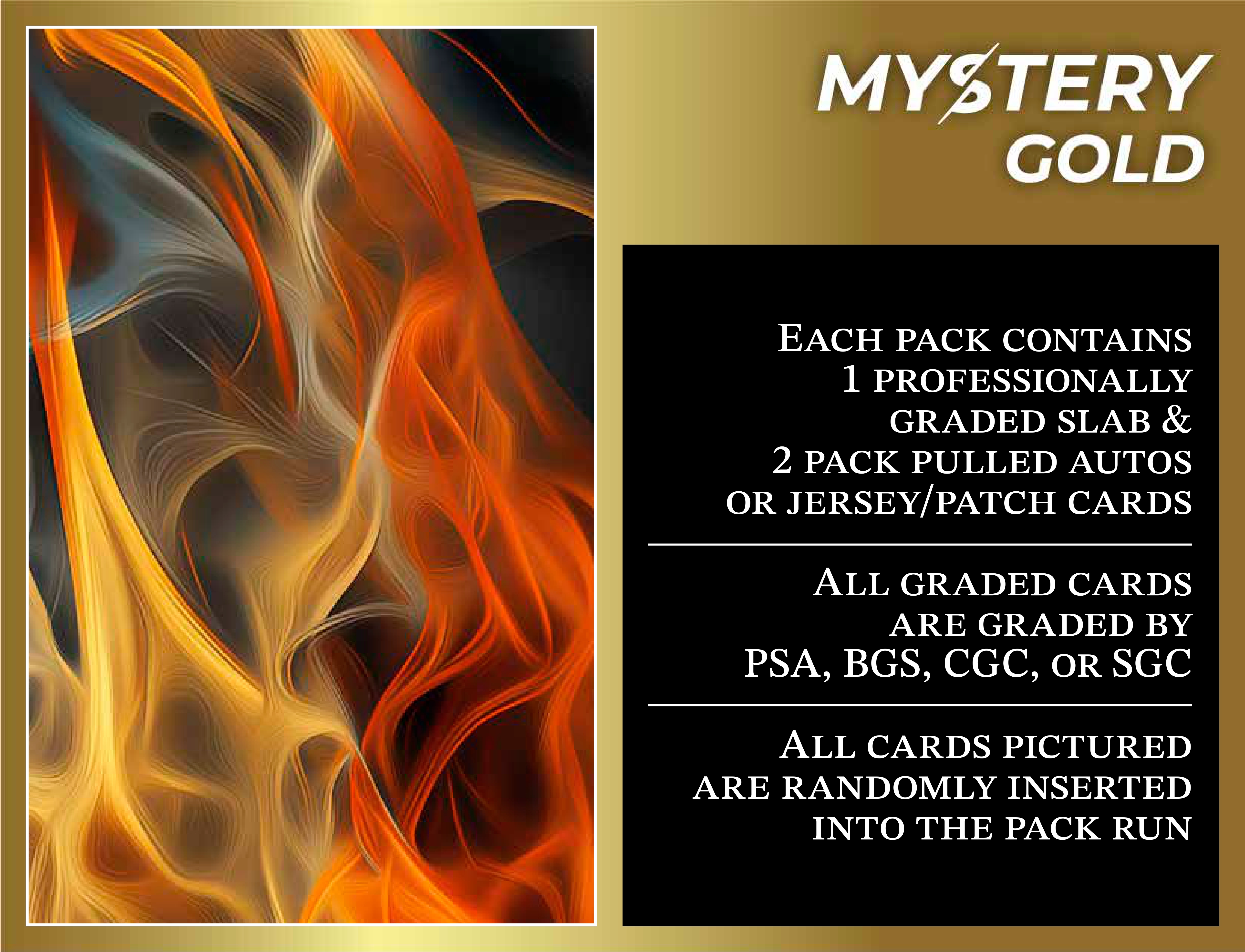 MYSTERY GOLD PRESENTS STRAIGHT FIRE MULTI-SPORT SERIES 1 MYSTERY BOX / PACK - CONTAINS 1 PSA/BGS/CGC/SGC GRADED CARD & 2 AUTO/RELIC CARDS PER PACK! at PristineAuction.com MYSTERY GOLD PRESENTS STRAIGHT FIRE MULTI-SPORT SERIES 1 MYSTERY BOX / PACK - CONTAINS 1 PSA/BGS/CGC/SGC GRADED CARD & 2 AUTO/RELIC CARDS PER PACK! at PristineAuction.com